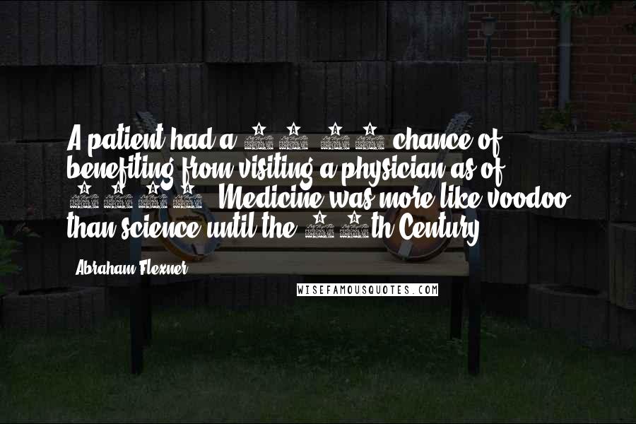Abraham Flexner quotes: A patient had a 50-50 chance of benefiting from visiting a physician as of 1910. Medicine was more like voodoo than science until the 20th Century. Abraham Flexner quotes: A patient had a 50-50 chance of benefiting from visiting a physician as of 1910. Medicine was more like voodoo than science until the 20th Century.