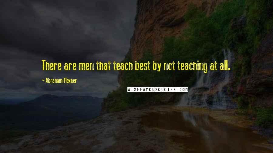 Abraham Flexner quotes: There are men that teach best by not teaching at all.