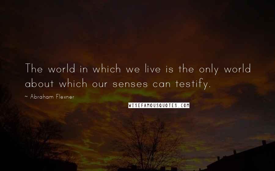 Abraham Flexner quotes: The world in which we live is the only world about which our senses can testify.