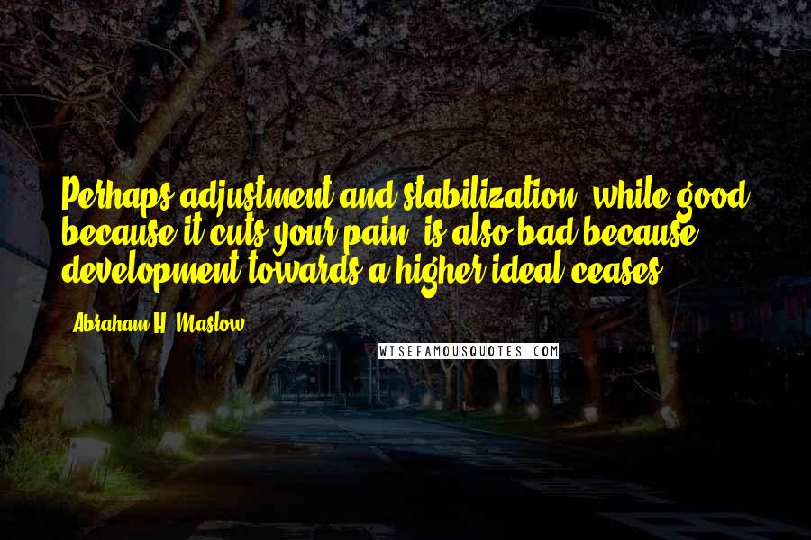 Abraham H. Maslow quotes: Perhaps adjustment and stabilization, while good because it cuts your pain, is also bad because development towards a higher ideal ceases? Abraham H. Maslow quotes: Perhaps adjustment and stabilization, while good because it cuts your pain, is also bad because development towards a higher ideal ceases?