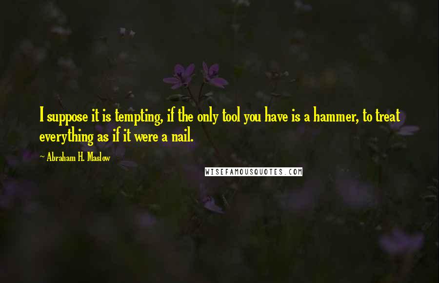 Abraham H. Maslow quotes: I suppose it is tempting, if the only tool you have is a hammer, to treat everything as if it were a nail. Abraham H. Maslow quotes: I suppose it is tempting, if the only tool you have is a hammer, to treat everything as if it were a nail.