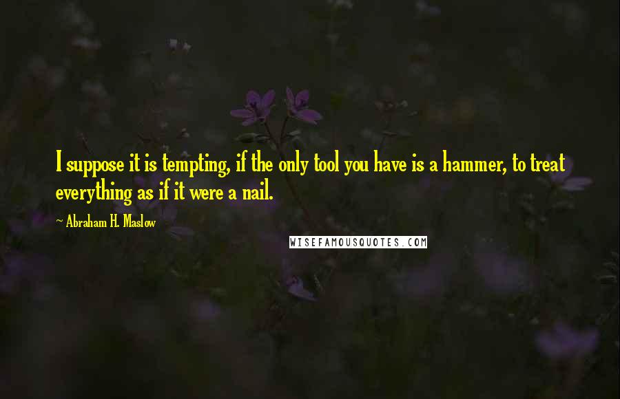 Abraham H. Maslow quotes: I suppose it is tempting, if the only tool you have is a hammer, to treat everything as if it were a nail.