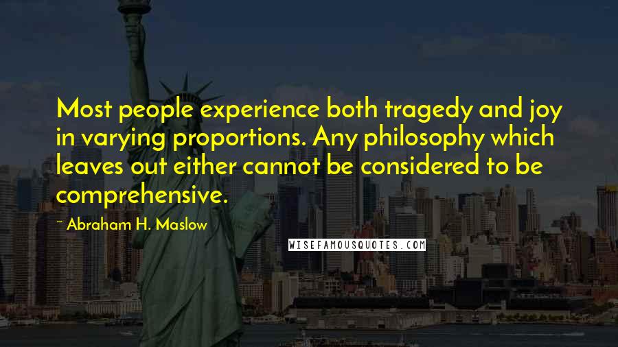 Abraham H. Maslow quotes: Most people experience both tragedy and joy in varying proportions. Any philosophy which leaves out either cannot be considered to be comprehensive. Abraham H. Maslow quotes: Most people experience both tragedy and joy in varying proportions. Any philosophy which leaves out either cannot be considered to be comprehensive.
