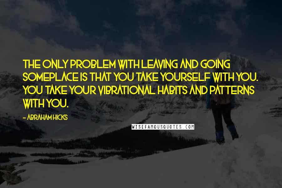 Abraham Hicks quotes: The only problem with leaving and going someplace is that you take yourself with you. You take your vibrational habits and patterns with you.