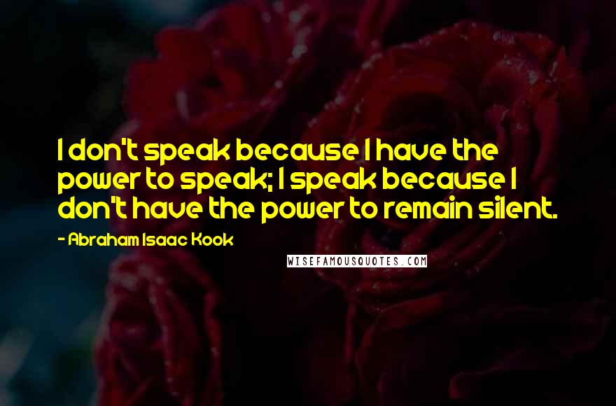 Abraham Isaac Kook quotes: I don't speak because I have the power to speak; I speak because I don't have the power to remain silent.