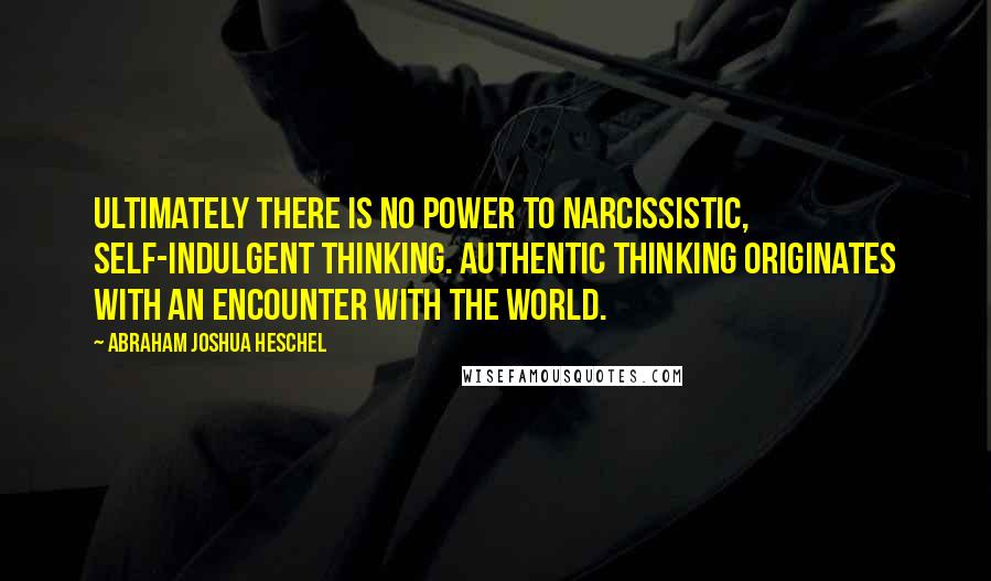 Abraham Joshua Heschel quotes: Ultimately there is no power to narcissistic, self-indulgent thinking. Authentic thinking originates with an encounter with the world.