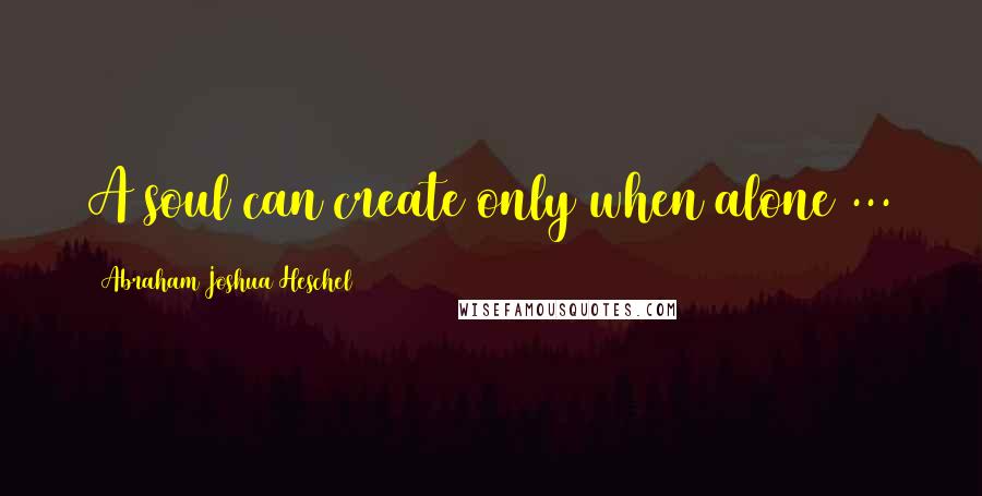 Abraham Joshua Heschel quotes: A soul can create only when alone ...