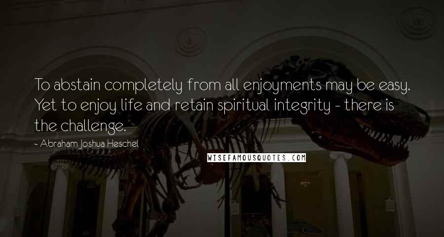 Abraham Joshua Heschel quotes: To abstain completely from all enjoyments may be easy. Yet to enjoy life and retain spiritual integrity - there is the challenge.