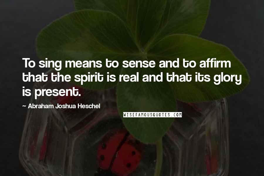 Abraham Joshua Heschel quotes: To sing means to sense and to affirm that the spirit is real and that its glory is present.