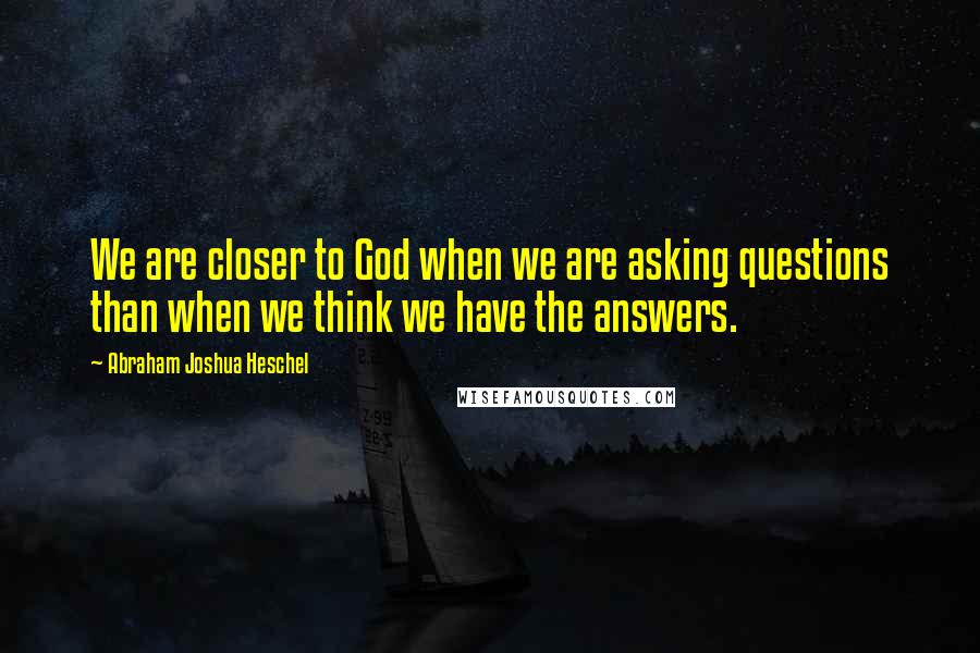 Abraham Joshua Heschel quotes: We are closer to God when we are asking questions than when we think we have the answers.