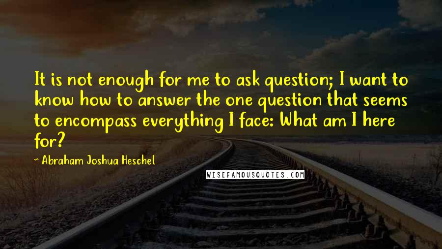 Abraham Joshua Heschel quotes: It is not enough for me to ask question; I want to know how to answer the one question that seems to encompass everything I face: What am I here