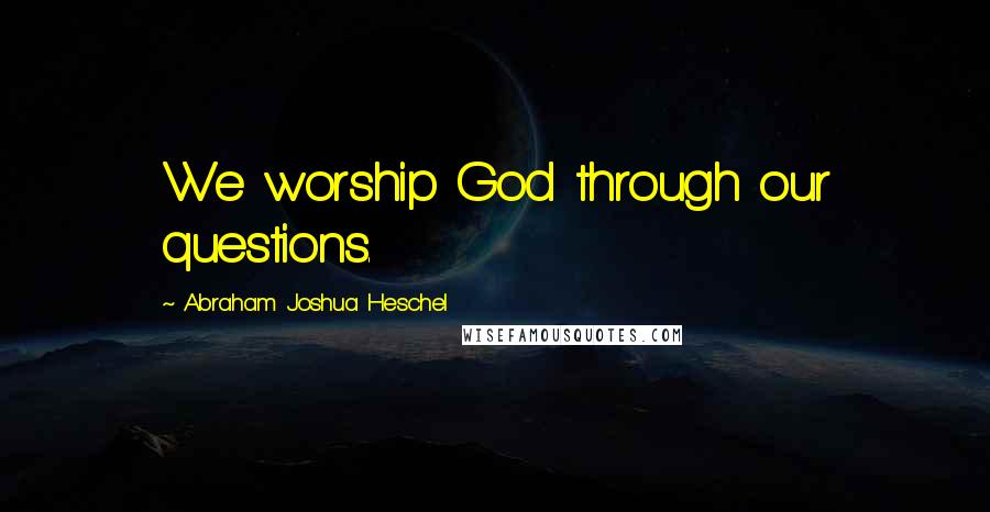 Abraham Joshua Heschel quotes: We worship God through our questions.