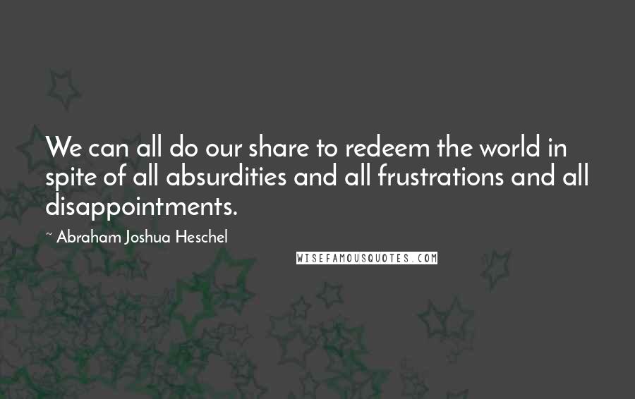 Abraham Joshua Heschel quotes: We can all do our share to redeem the world in spite of all absurdities and all frustrations and all disappointments.