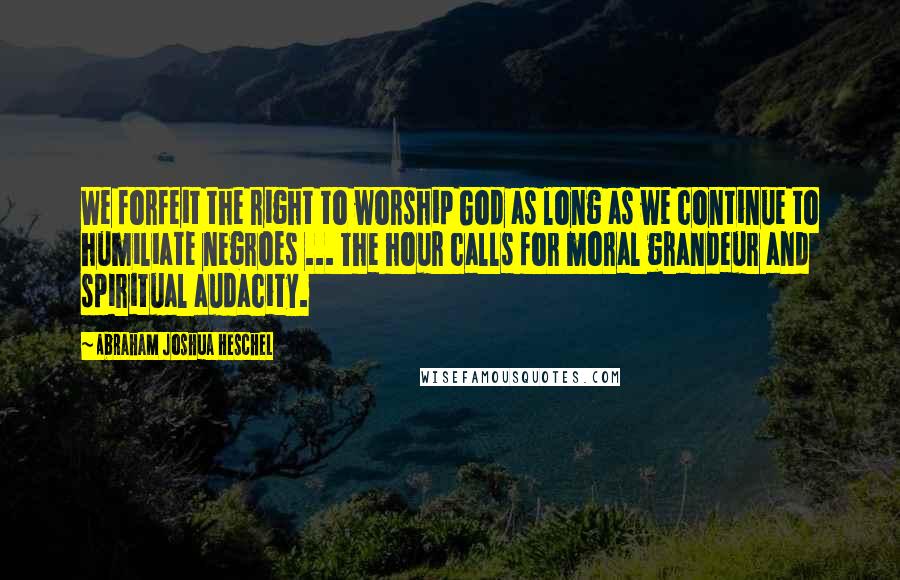 Abraham Joshua Heschel quotes: We forfeit the right to worship God as long as we continue to humiliate negroes ... The hour calls for moral grandeur and spiritual audacity.