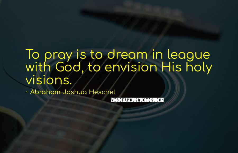 Abraham Joshua Heschel quotes: To pray is to dream in league with God, to envision His holy visions.