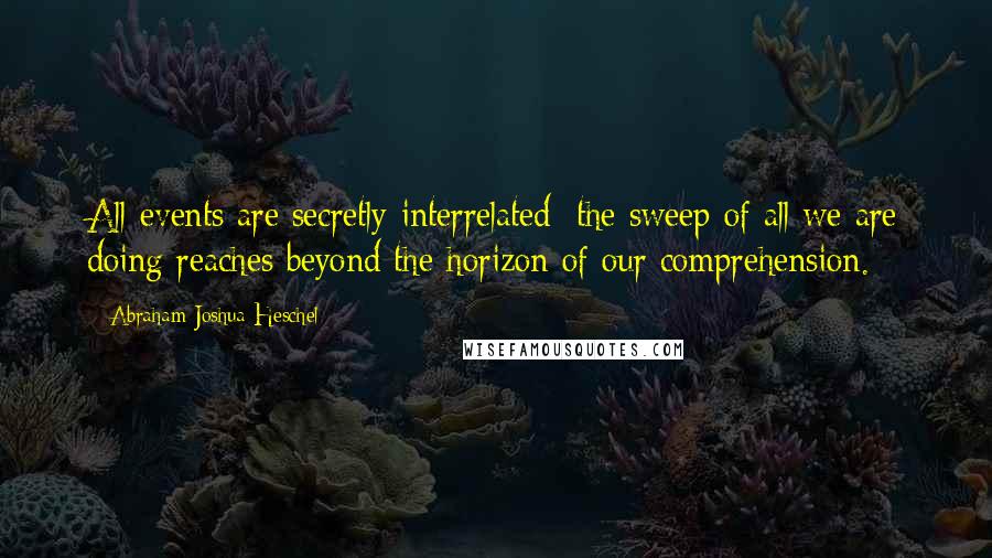 Abraham Joshua Heschel quotes: All events are secretly interrelated; the sweep of all we are doing reaches beyond the horizon of our comprehension.