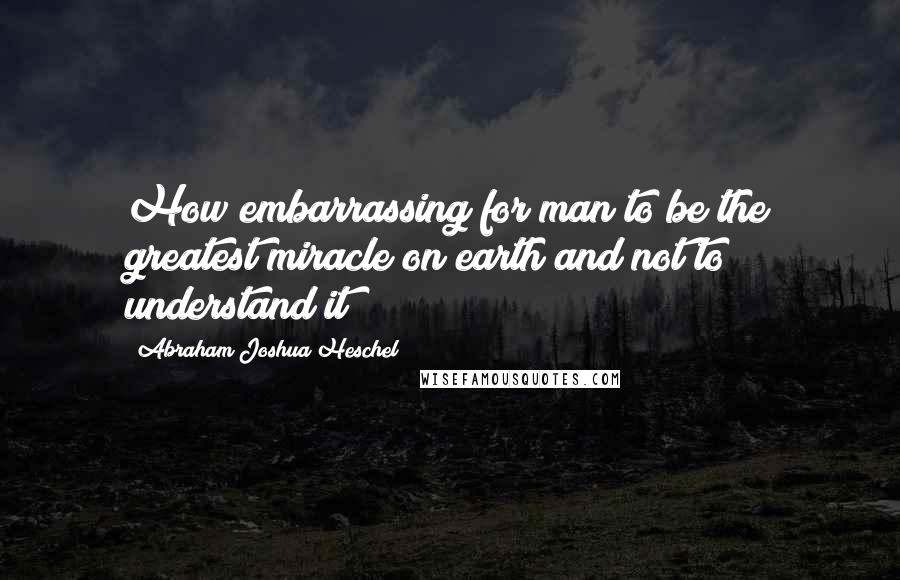 Abraham Joshua Heschel quotes: How embarrassing for man to be the greatest miracle on earth and not to understand it!