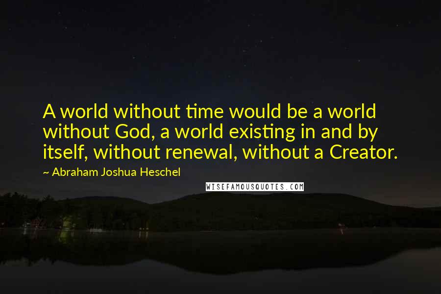 Abraham Joshua Heschel quotes: A world without time would be a world without God, a world existing in and by itself, without renewal, without a Creator.
