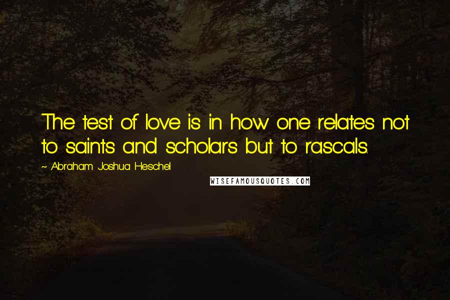 Abraham Joshua Heschel quotes: The test of love is in how one relates not to saints and scholars but to rascals.