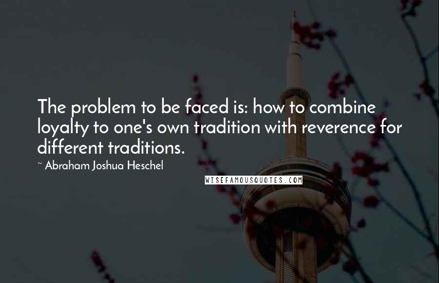 Abraham Joshua Heschel quotes: The problem to be faced is: how to combine loyalty to one's own tradition with reverence for different traditions.