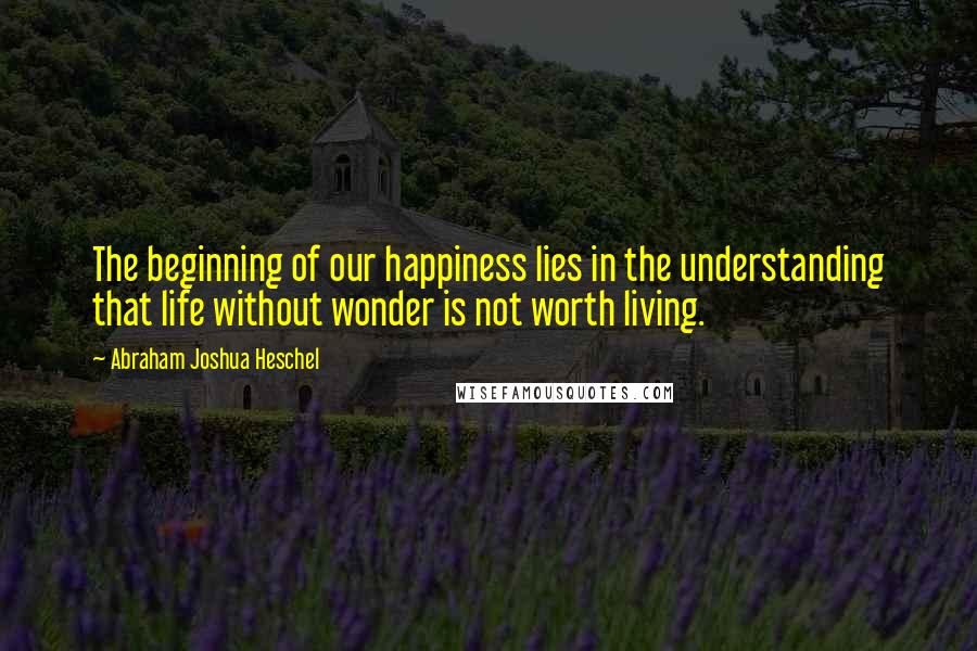 Abraham Joshua Heschel quotes: The beginning of our happiness lies in the understanding that life without wonder is not worth living.