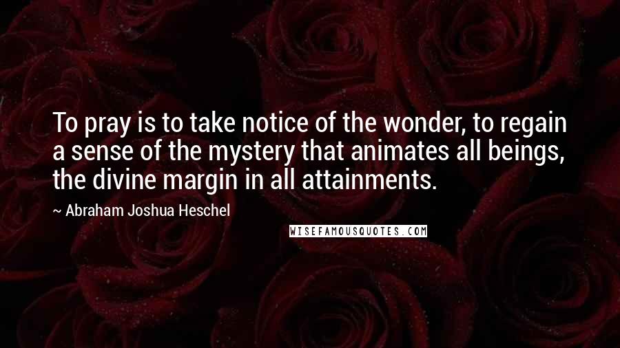 Abraham Joshua Heschel quotes: To pray is to take notice of the wonder, to regain a sense of the mystery that animates all beings, the divine margin in all attainments.