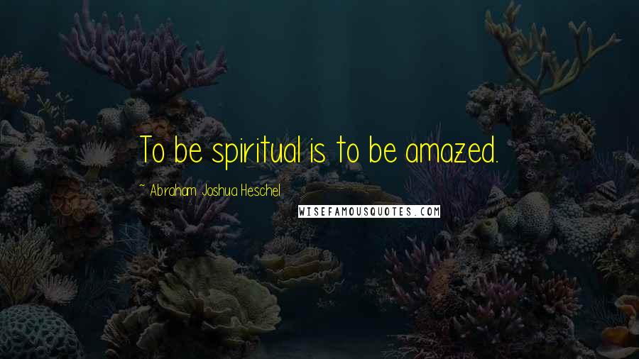 Abraham Joshua Heschel quotes: To be spiritual is to be amazed.