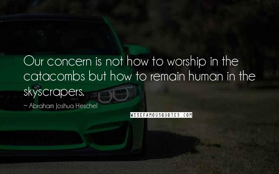 Abraham Joshua Heschel quotes: Our concern is not how to worship in the catacombs but how to remain human in the skyscrapers.