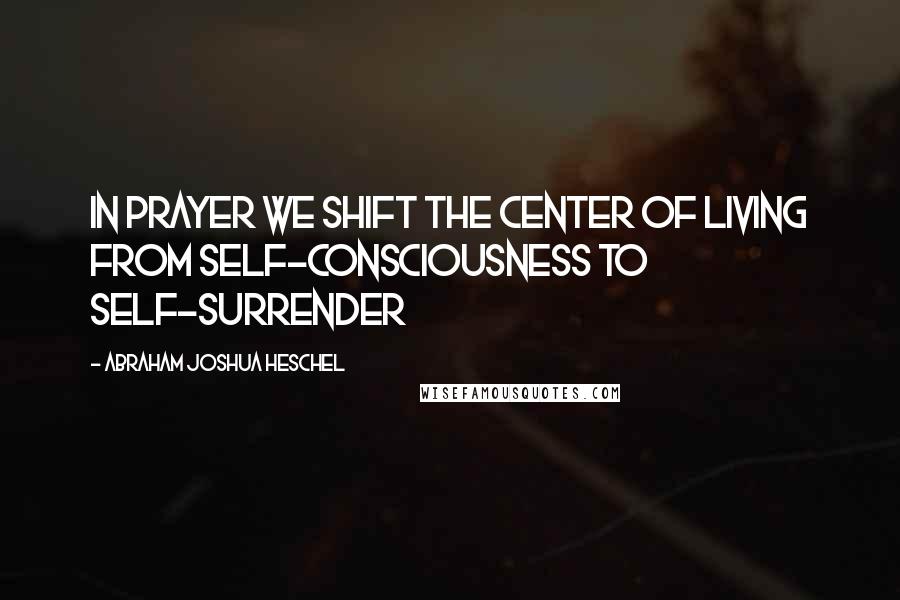 Abraham Joshua Heschel quotes: In prayer we shift the center of living from self-consciousness to self-surrender