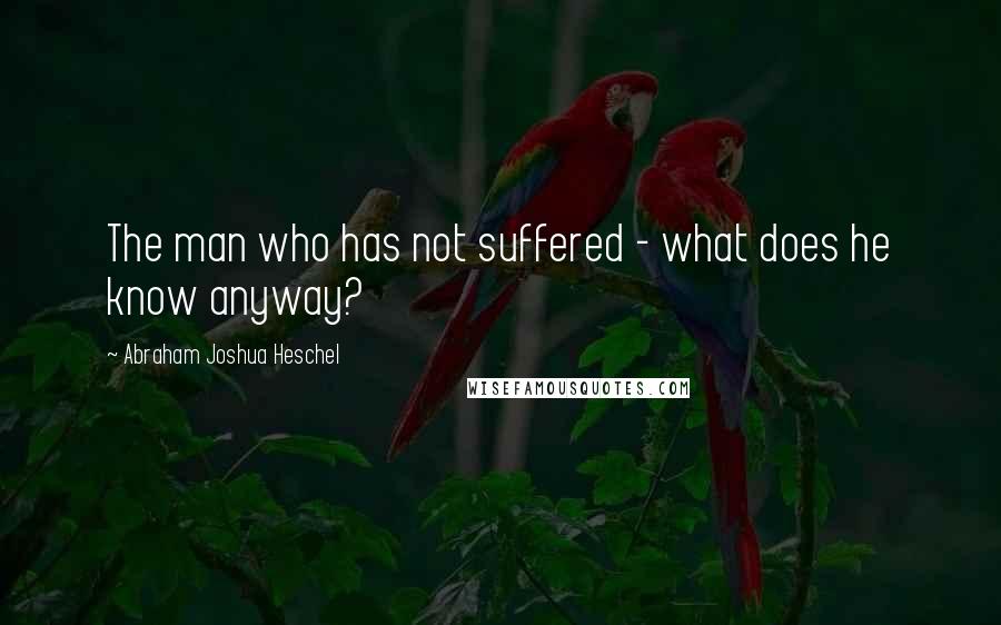 Abraham Joshua Heschel quotes: The man who has not suffered - what does he know anyway?