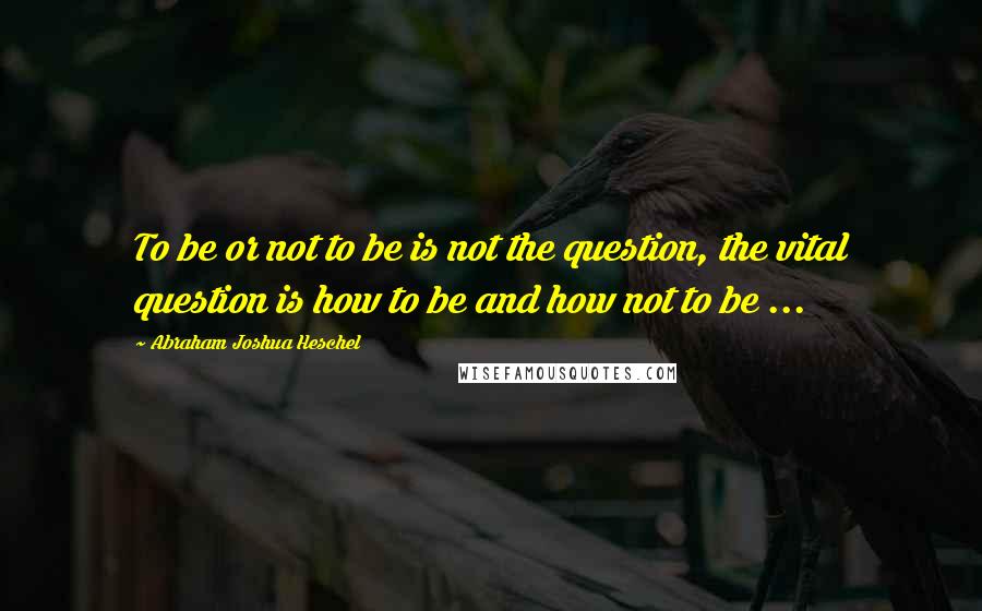 Abraham Joshua Heschel quotes: To be or not to be is not the question, the vital question is how to be and how not to be ...