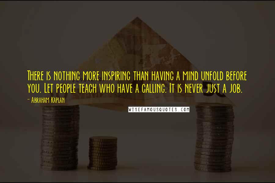 Abraham Kaplan quotes: There is nothing more inspiring than having a mind unfold before you. Let people teach who have a calling. It is never just a job.