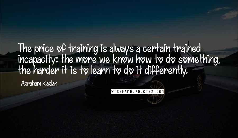 Abraham Kaplan quotes: The price of training is always a certain trained incapacity: the more we know how to do something, the harder it is to learn to do it differently.