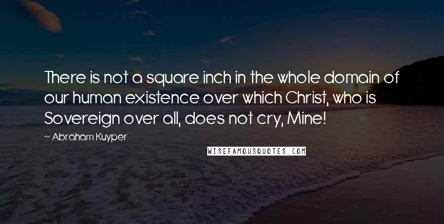 Abraham Kuyper quotes: There is not a square inch in the whole domain of our human existence over which Christ, who is Sovereign over all, does not cry, Mine! Abraham Kuyper quotes: There is not a square inch in the whole domain of our human existence over which Christ, who is Sovereign over all, does not cry, Mine!