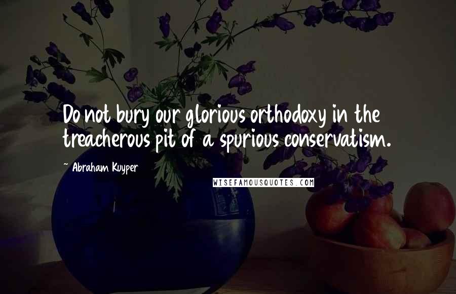 Abraham Kuyper quotes: Do not bury our glorious orthodoxy in the treacherous pit of a spurious conservatism.