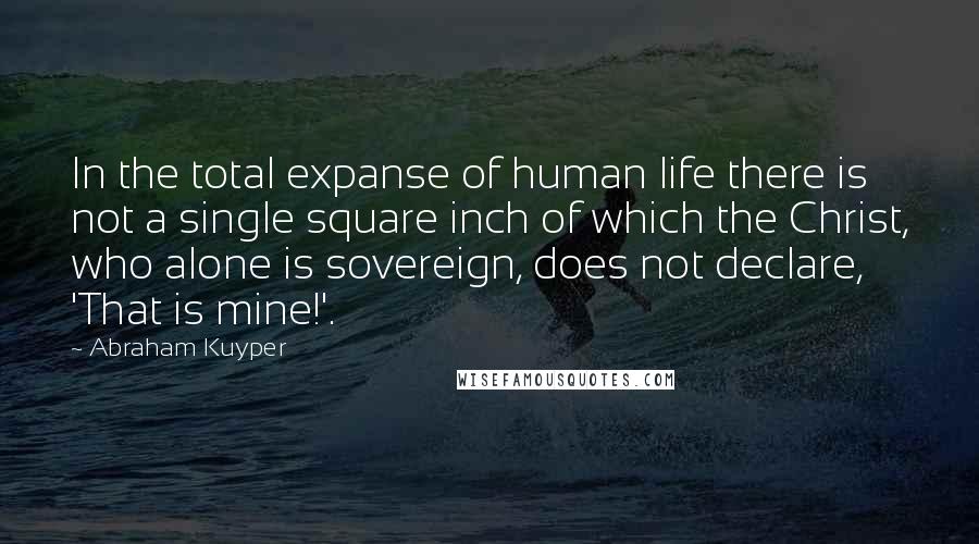 Abraham Kuyper quotes: In the total expanse of human life there is not a single square inch of which the Christ, who alone is sovereign, does not declare, 'That is mine!'.