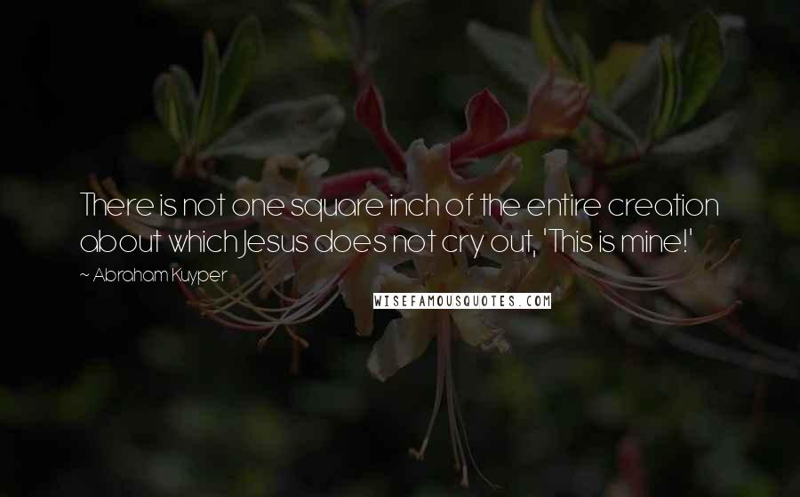 Abraham Kuyper quotes: There is not one square inch of the entire creation about which Jesus does not cry out, 'This is mine!'