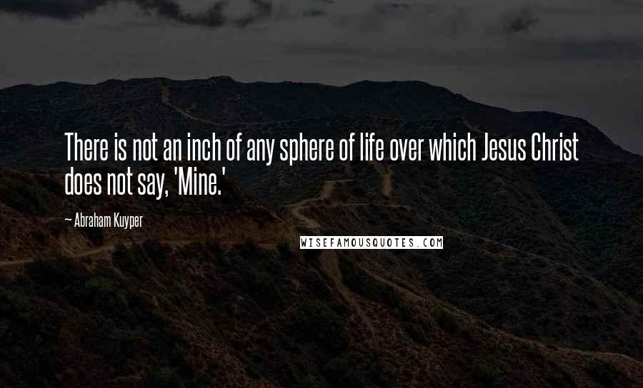 Abraham Kuyper quotes: There is not an inch of any sphere of life over which Jesus Christ does not say, 'Mine.'