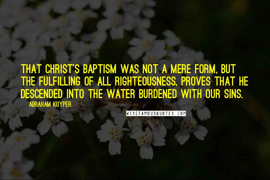 Abraham Kuyper quotes: That Christ's Baptism was not a mere form, but the fulfilling of all righteousness, proves that He descended into the water burdened with our sins. Abraham Kuyper quotes: That Christ's Baptism was not a mere form, but the fulfilling of all righteousness, proves that He descended into the water burdened with our sins.