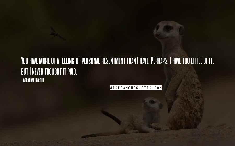 Abraham Lincoln quotes: You have more of a feeling of personal resentment than I have. Perhaps, I have too little of it, but I never thought it paid.