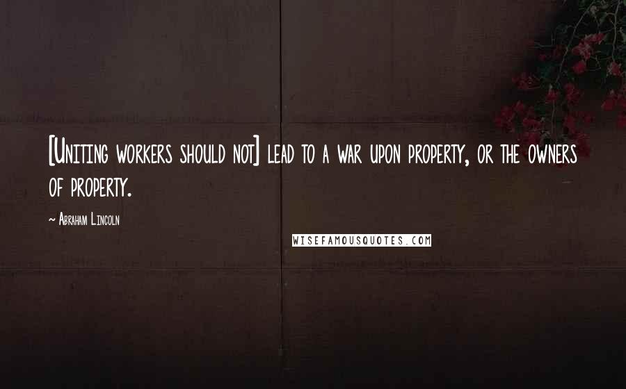 Abraham Lincoln quotes: [Uniting workers should not] lead to a war upon property, or the owners of property.