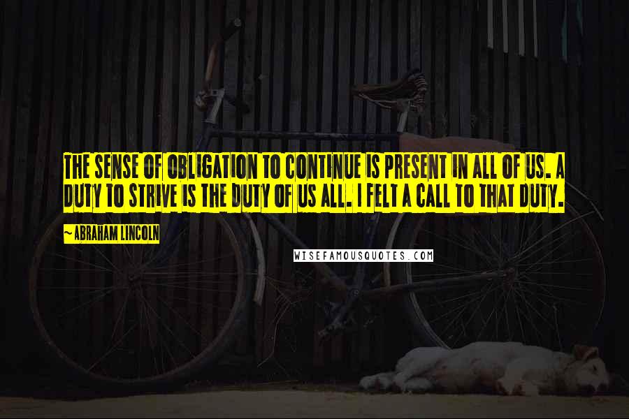 Abraham Lincoln quotes: The sense of obligation to continue is present in all of us. A duty to strive is the duty of us all. I felt a call to that duty. Abraham Lincoln quotes: The sense of obligation to continue is present in all of us. A duty to strive is the duty of us all. I felt a call to that duty.