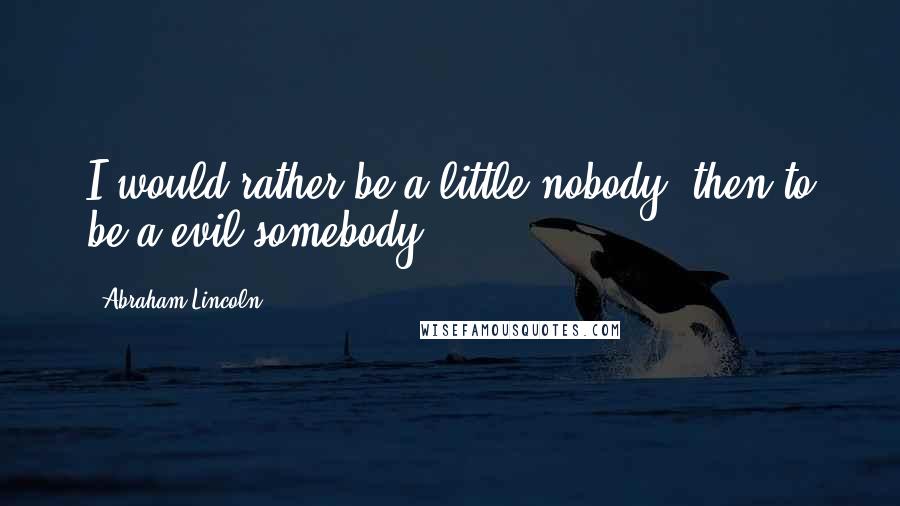 Abraham Lincoln quotes: I would rather be a little nobody, then to be a evil somebody.