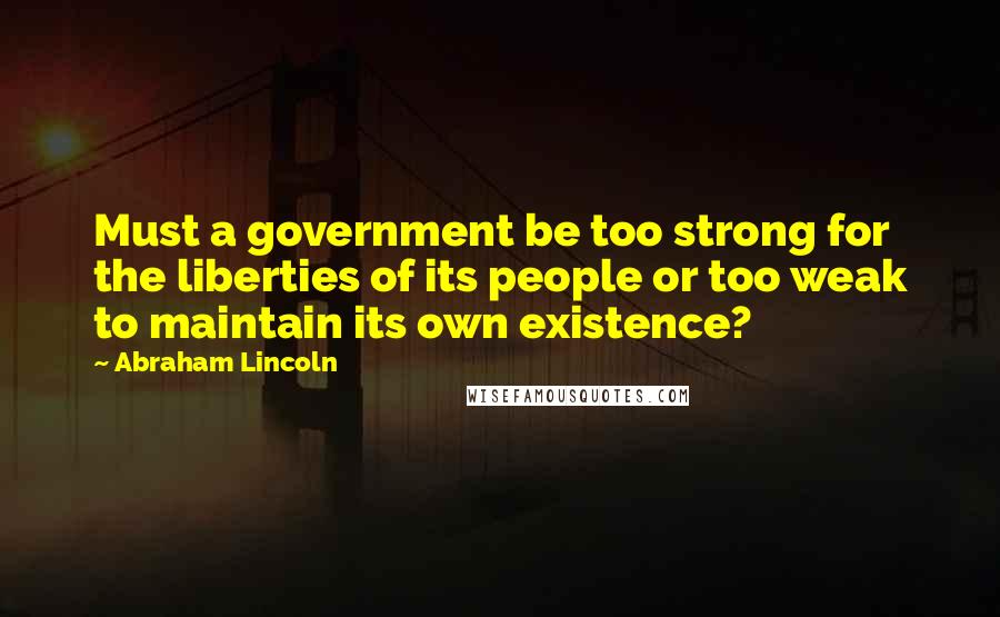Abraham Lincoln quotes: Must a government be too strong for the liberties of its people or too weak to maintain its own existence? Abraham Lincoln quotes: Must a government be too strong for the liberties of its people or too weak to maintain its own existence?