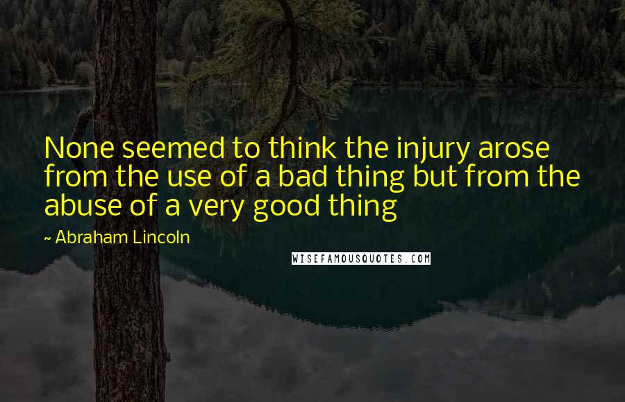 Abraham Lincoln quotes: None seemed to think the injury arose from the use of a bad thing but from the abuse of a very good thing Abraham Lincoln quotes: None seemed to think the injury arose from the use of a bad thing but from the abuse of a very good thing