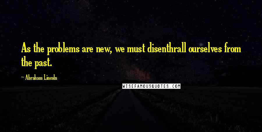 Abraham Lincoln quotes: As the problems are new, we must disenthrall ourselves from the past.