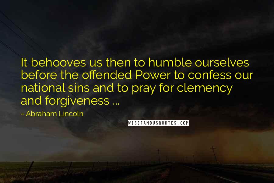 Abraham Lincoln quotes: It behooves us then to humble ourselves before the offended Power to confess our national sins and to pray for clemency and forgiveness ... Abraham Lincoln quotes: It behooves us then to humble ourselves before the offended Power to confess our national sins and to pray for clemency and forgiveness ...