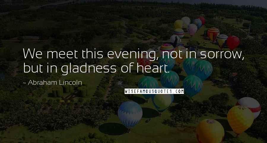 Abraham Lincoln quotes: We meet this evening, not in sorrow, but in gladness of heart.