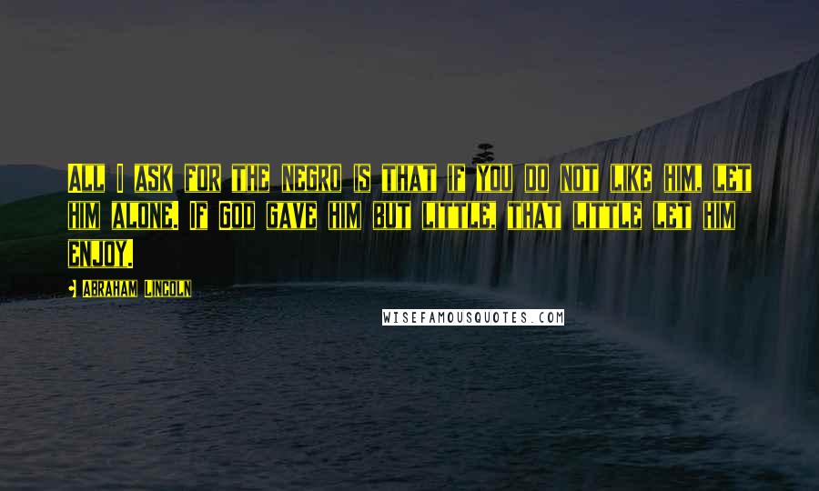 Abraham Lincoln quotes: All I ask for the negro is that if you do not like him, let him alone. If God gave him but little, that little let him enjoy. Abraham Lincoln quotes: All I ask for the negro is that if you do not like him, let him alone. If God gave him but little, that little let him enjoy.