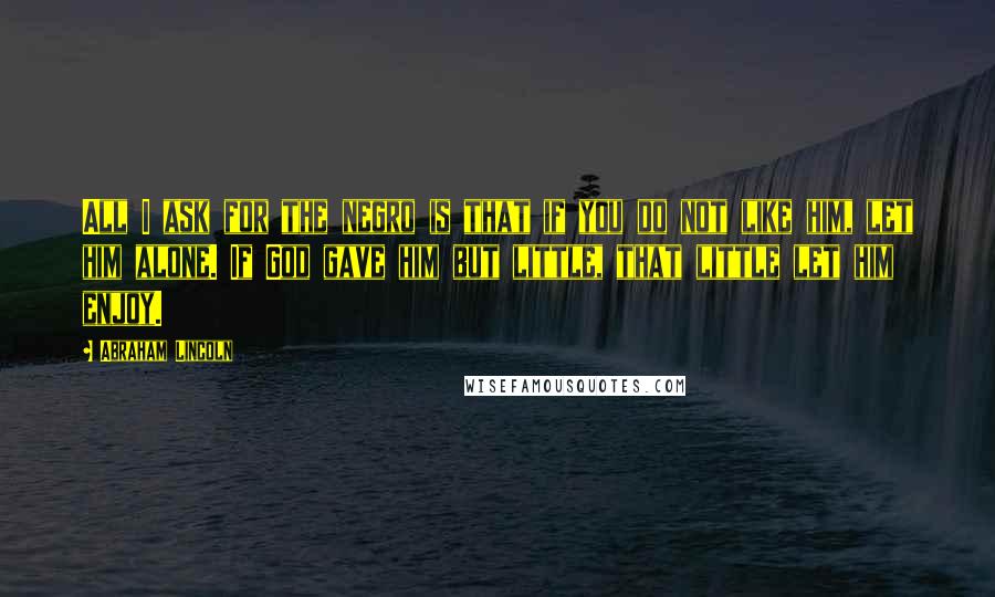 Abraham Lincoln quotes: All I ask for the negro is that if you do not like him, let him alone. If God gave him but little, that little let him enjoy.